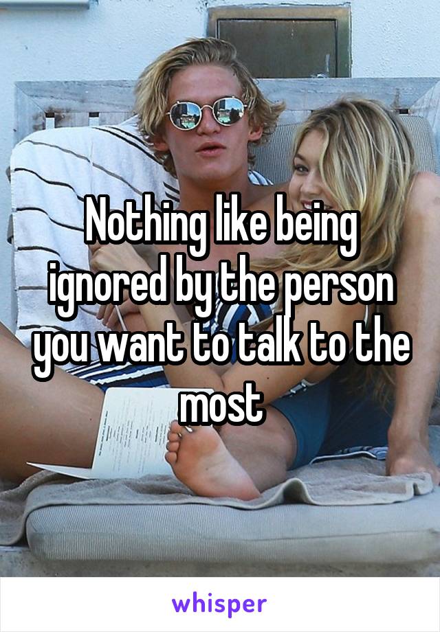 Nothing like being ignored by the person you want to talk to the most