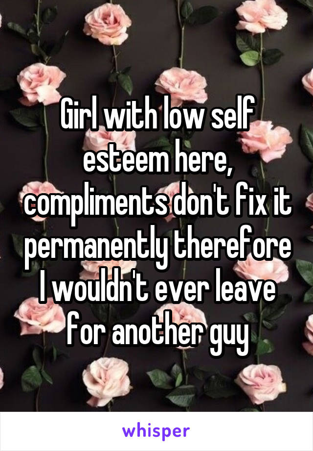 Girl with low self esteem here, compliments don't fix it permanently therefore I wouldn't ever leave for another guy