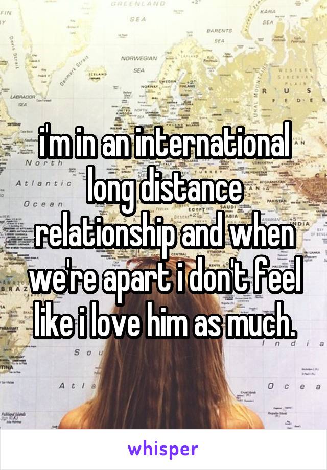 i'm in an international long distance relationship and when we're apart i don't feel like i love him as much.