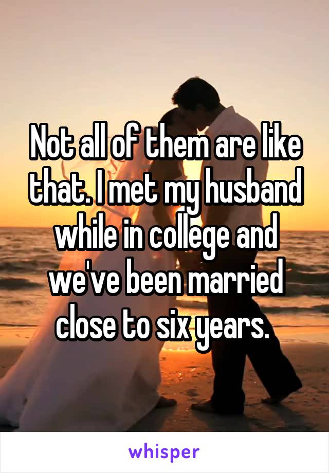 Not all of them are like that. I met my husband while in college and we've been married close to six years. 