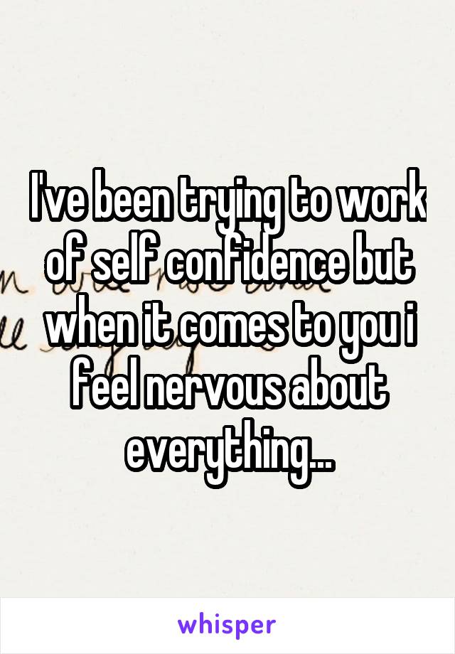 I've been trying to work of self confidence but when it comes to you i feel nervous about everything...