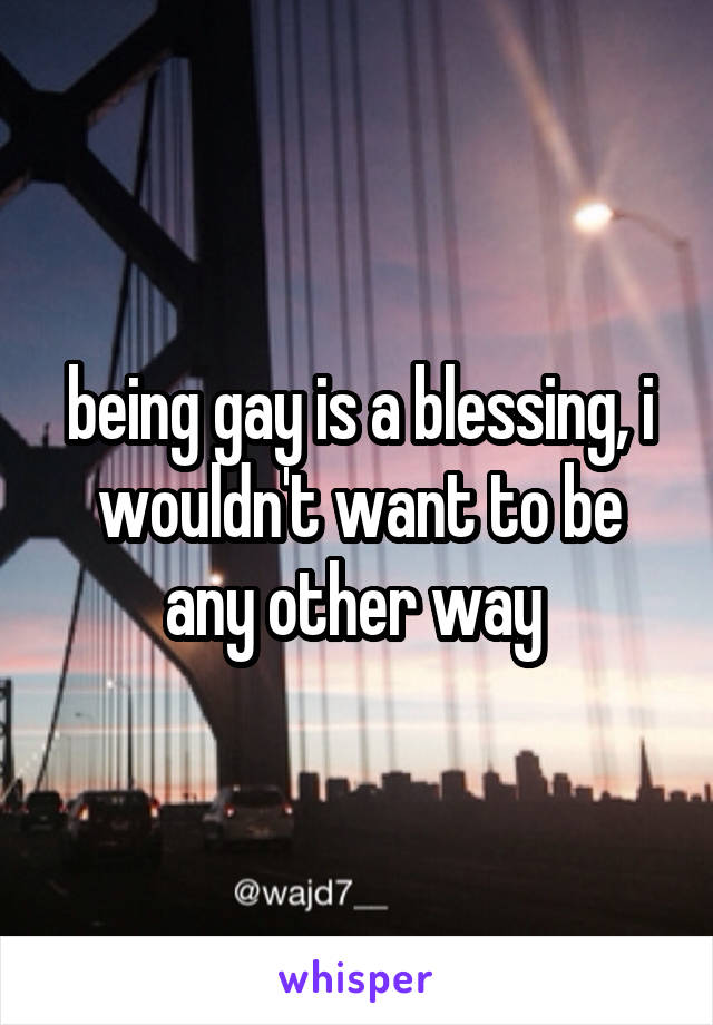 being gay is a blessing, i wouldn't want to be any other way 