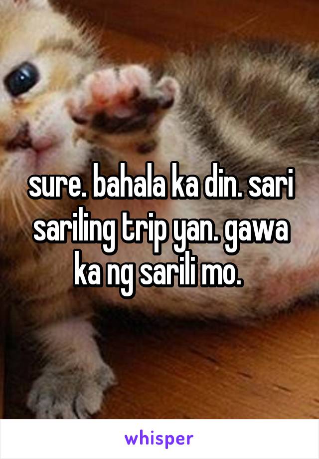 sure. bahala ka din. sari sariling trip yan. gawa ka ng sarili mo. 