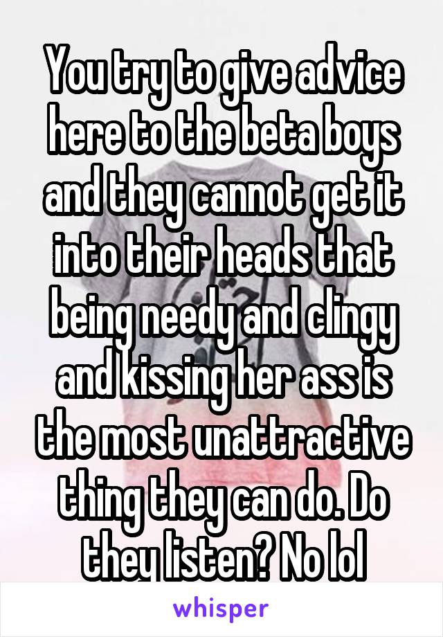 You try to give advice here to the beta boys and they cannot get it into their heads that being needy and clingy and kissing her ass is the most unattractive thing they can do. Do they listen? No lol