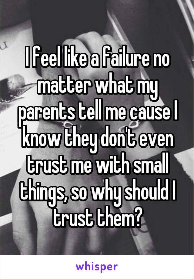 I feel like a failure no matter what my parents tell me cause I know they don't even trust me with small things, so why should I trust them?