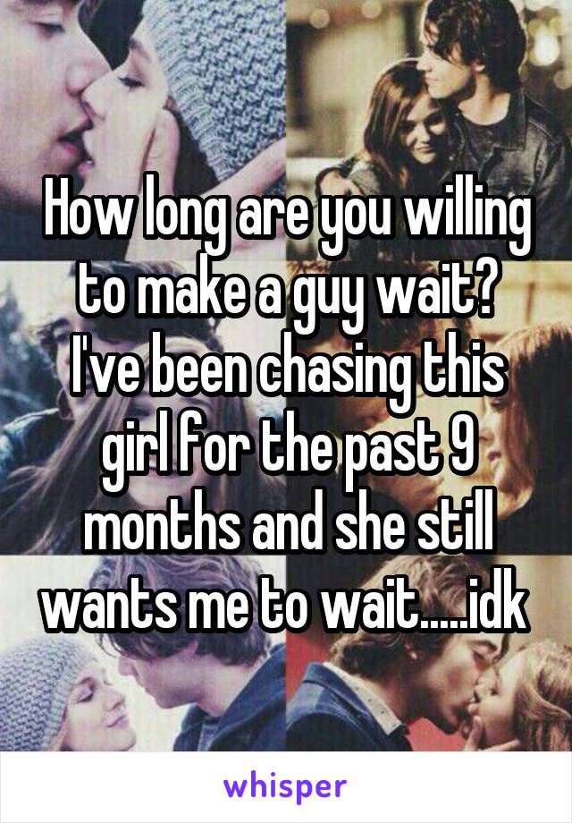 How long are you willing to make a guy wait? I've been chasing this girl for the past 9 months and she still wants me to wait.....idk 