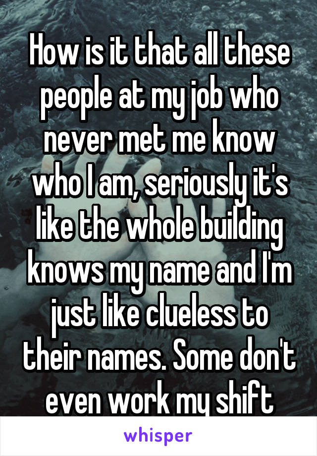 How is it that all these people at my job who never met me know who I am, seriously it's like the whole building knows my name and I'm just like clueless to their names. Some don't even work my shift