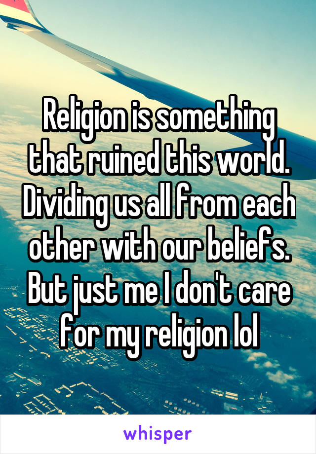 Religion is something that ruined this world. Dividing us all from each other with our beliefs. But just me I don't care for my religion lol