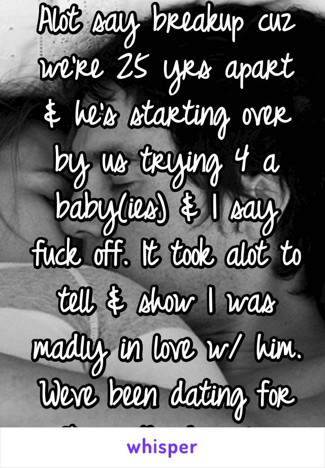 Alot say breakup cuz we're 25 yrs apart & he's starting over by us trying 4 a baby(ies) & I say fuck off. It took alot to tell & show I was madly in love w/ him. Weve been dating for 10 months happily