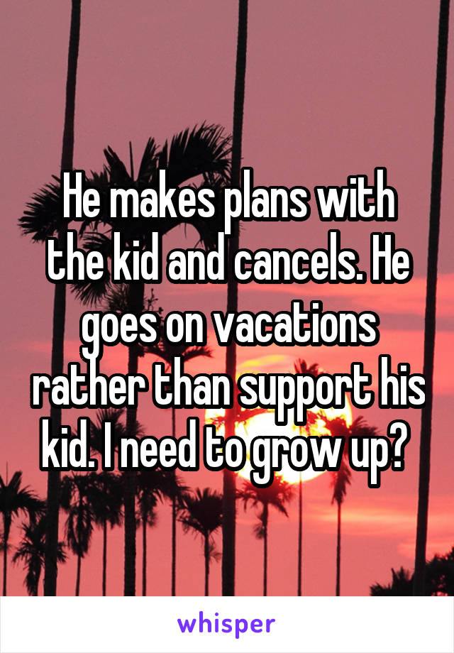 He makes plans with the kid and cancels. He goes on vacations rather than support his kid. I need to grow up? 