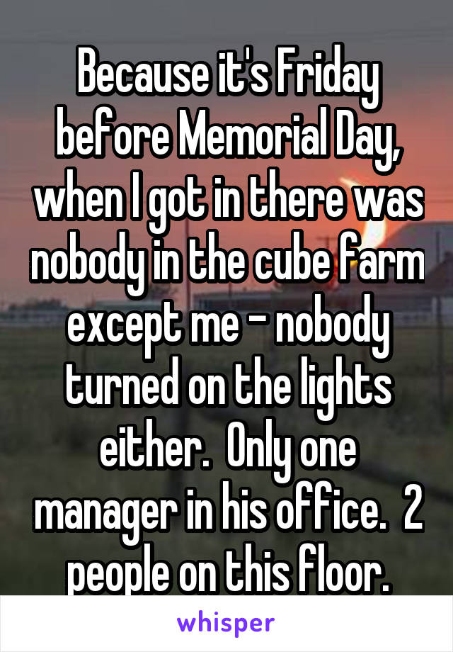 Because it's Friday before Memorial Day, when I got in there was nobody in the cube farm except me - nobody turned on the lights either.  Only one manager in his office.  2 people on this floor.