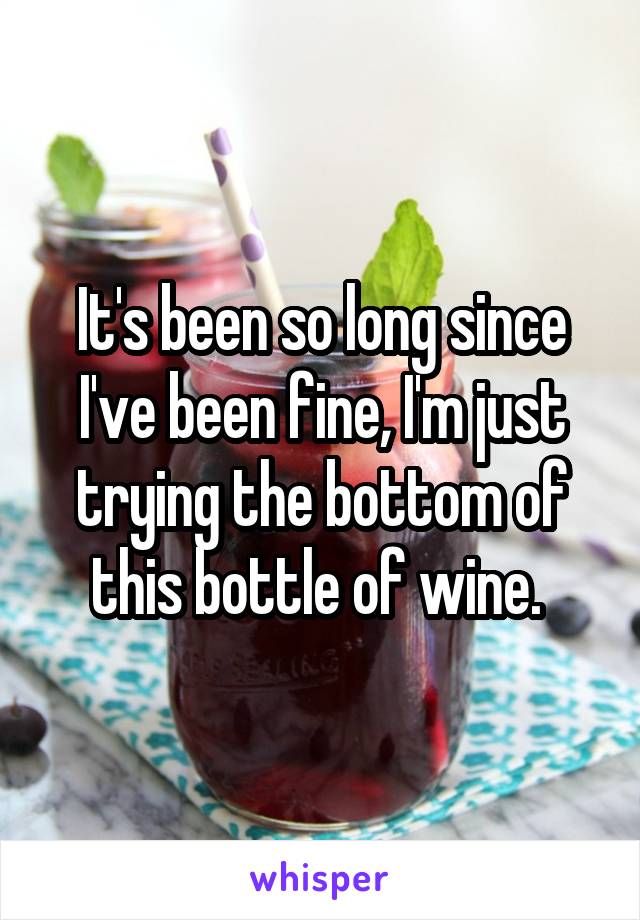 It's been so long since I've been fine, I'm just trying the bottom of this bottle of wine. 