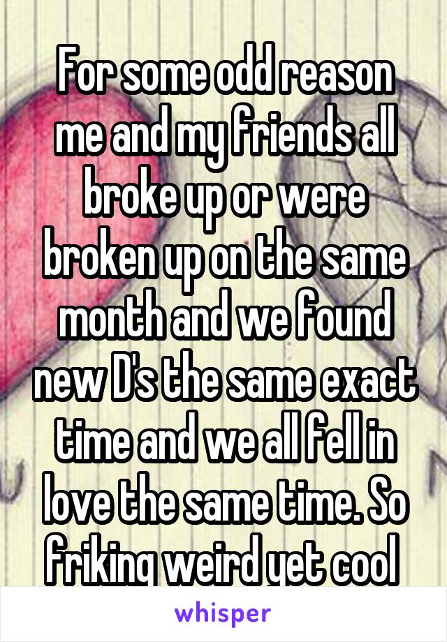 For some odd reason me and my friends all broke up or were broken up on the same month and we found new D's the same exact time and we all fell in love the same time. So friking weird yet cool 