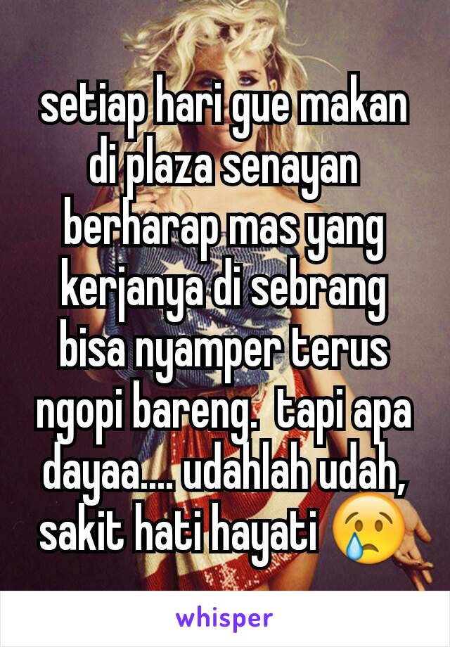 setiap hari gue makan di plaza senayan berharap mas yang kerjanya di sebrang bisa nyamper terus ngopi bareng.  tapi apa dayaa.... udahlah udah, sakit hati hayati 😢