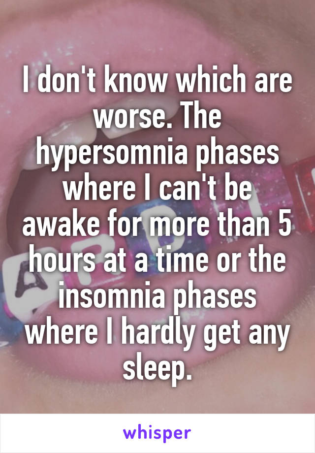 I don't know which are worse. The hypersomnia phases where I can't be awake for more than 5 hours at a time or the insomnia phases where I hardly get any sleep.