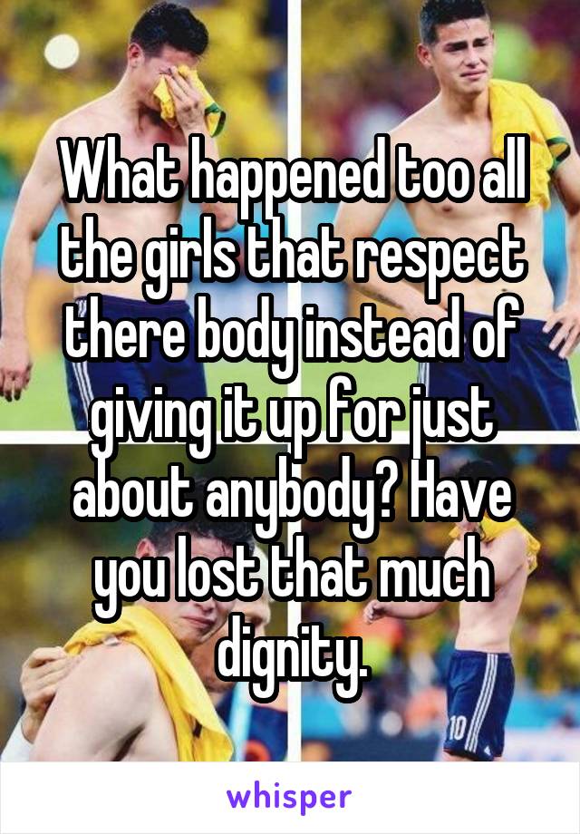 What happened too all the girls that respect there body instead of giving it up for just about anybody? Have you lost that much dignity.