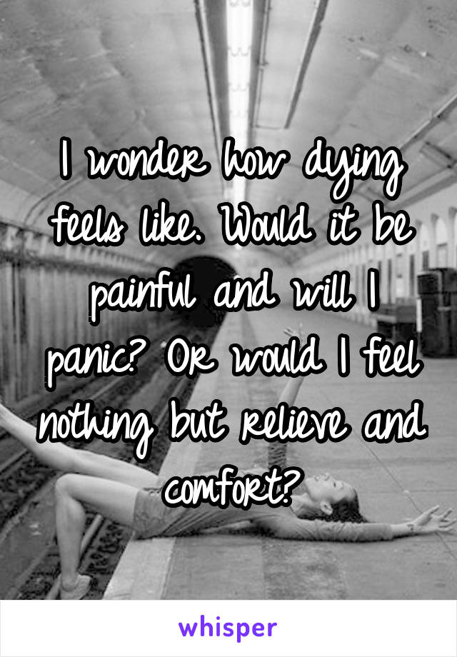 I wonder how dying feels like. Would it be painful and will I panic? Or would I feel nothing but relieve and comfort?