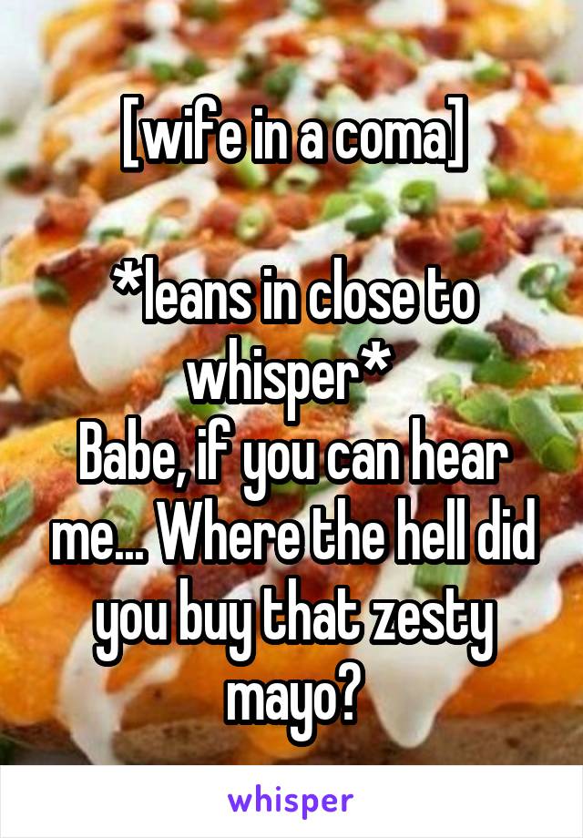 [wife in a coma]

*leans in close to whisper* 
Babe, if you can hear me... Where the hell did you buy that zesty mayo?