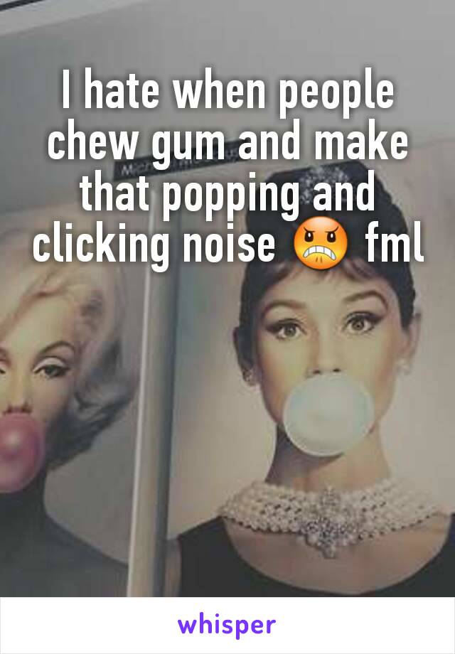 I hate when people chew gum and make that popping and  clicking noise 😠 fml