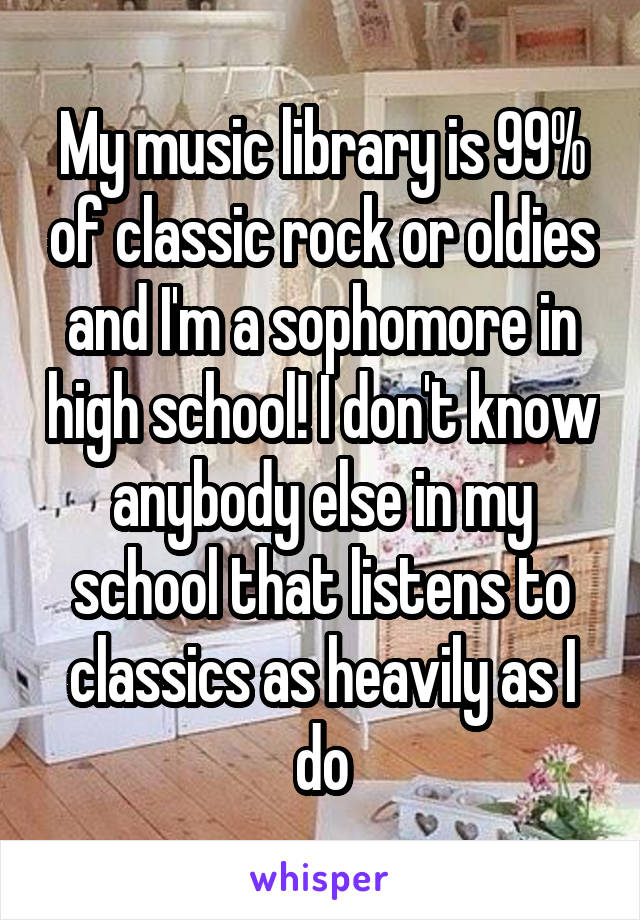 My music library is 99% of classic rock or oldies and I'm a sophomore in high school! I don't know anybody else in my school that listens to classics as heavily as I do