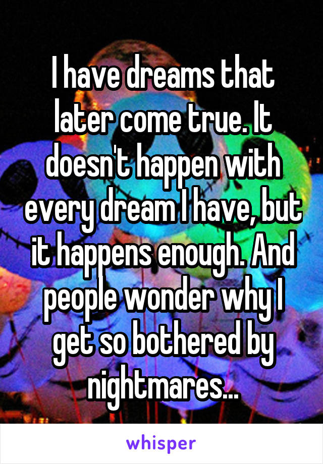 I have dreams that later come true. It doesn't happen with every dream I have, but it happens enough. And people wonder why I get so bothered by nightmares...