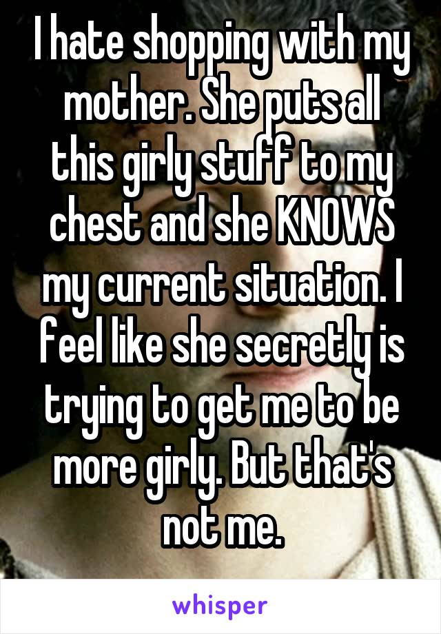 I hate shopping with my mother. She puts all this girly stuff to my chest and she KNOWS my current situation. I feel like she secretly is trying to get me to be more girly. But that's not me.
