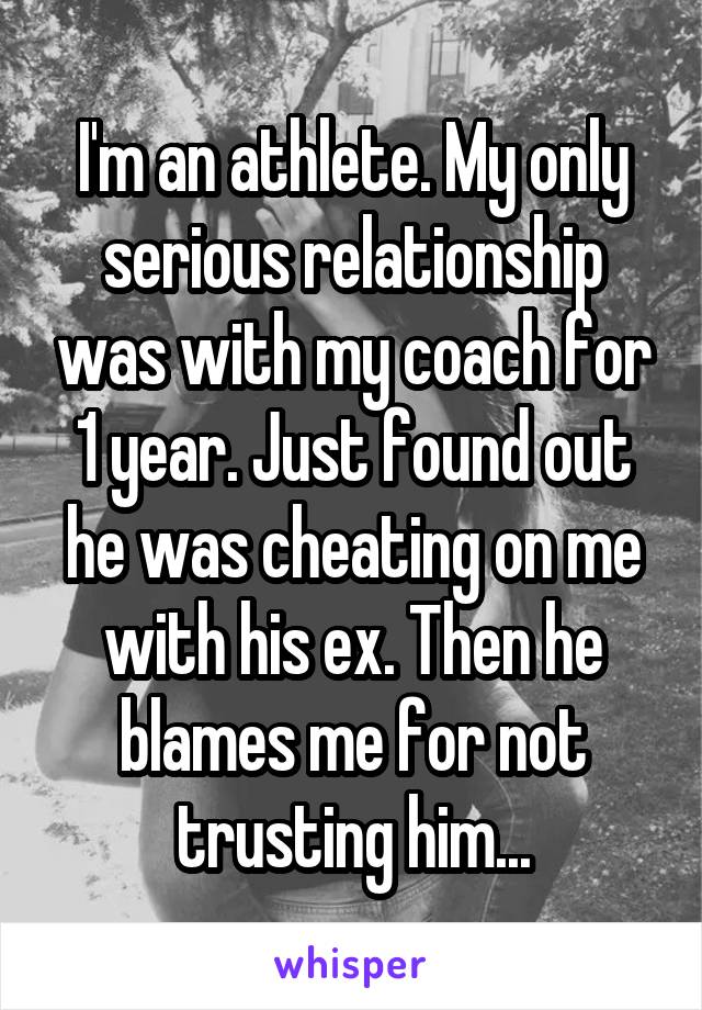 I'm an athlete. My only serious relationship was with my coach for 1 year. Just found out he was cheating on me with his ex. Then he blames me for not trusting him...