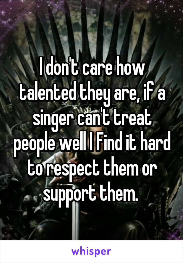 I don't care how talented they are, if a singer can't treat people well I Find it hard to respect them or support them. 