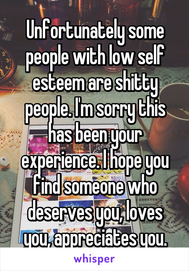 Unfortunately some people with low self esteem are shitty people. I'm sorry this has been your experience. I hope you find someone who deserves you, loves you, appreciates you.