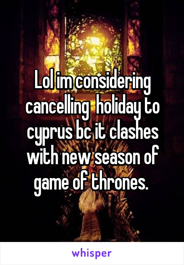Lol im considering cancelling  holiday to cyprus bc it clashes with new season of game of thrones. 