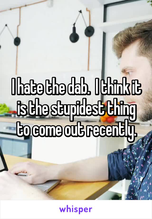 I hate the dab.  I think it is the stupidest thing to come out recently.