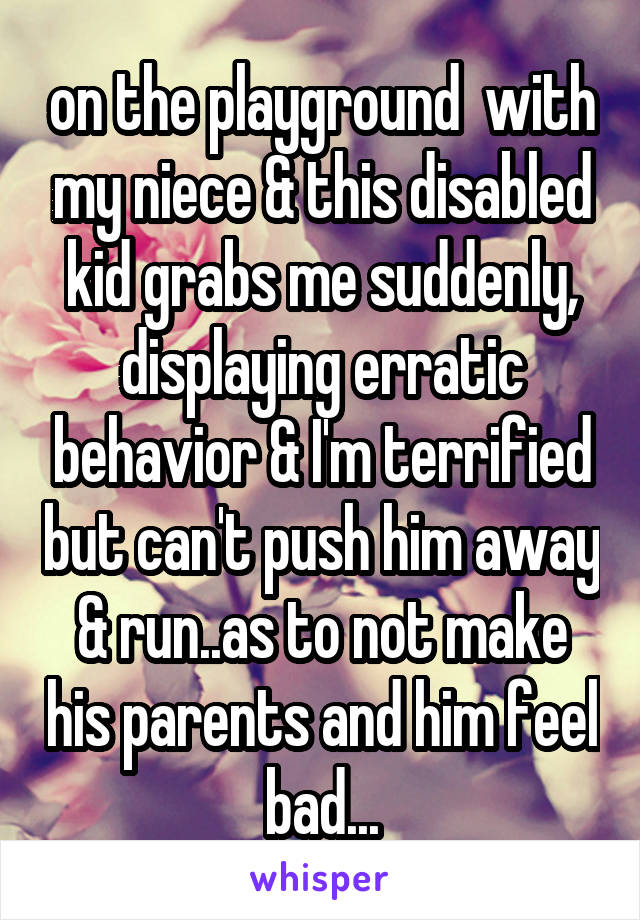 on the playground  with my niece & this disabled kid grabs me suddenly, displaying erratic behavior & I'm terrified but can't push him away & run..as to not make his parents and him feel bad...