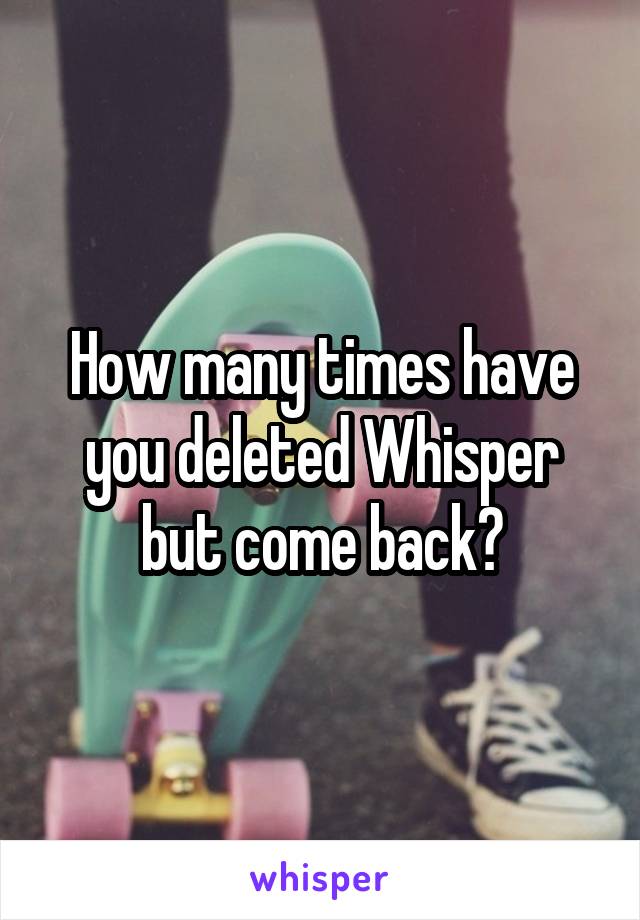 How many times have you deleted Whisper but come back?