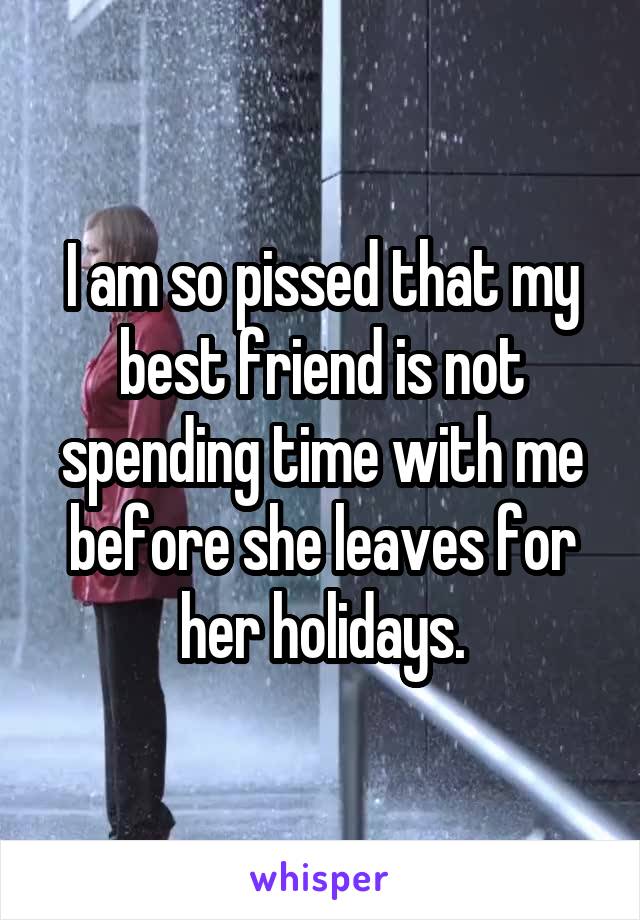 I am so pissed that my best friend is not spending time with me before she leaves for her holidays.