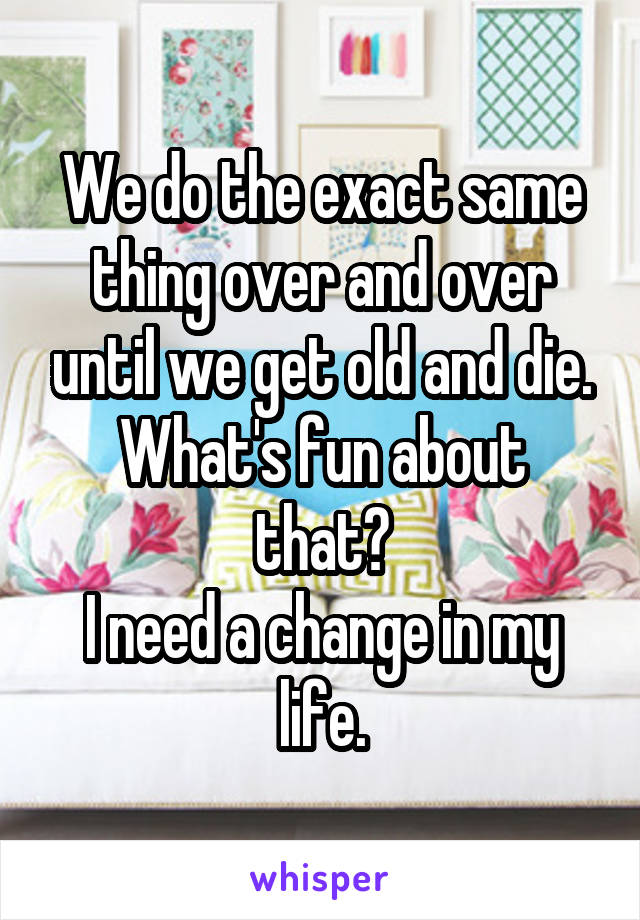 We do the exact same thing over and over until we get old and die.
What's fun about that?
I need a change in my life.