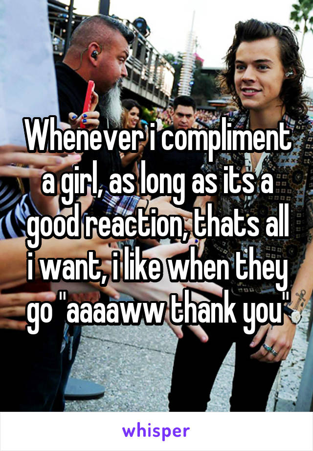 Whenever i compliment a girl, as long as its a good reaction, thats all i want, i like when they go "aaaaww thank you"