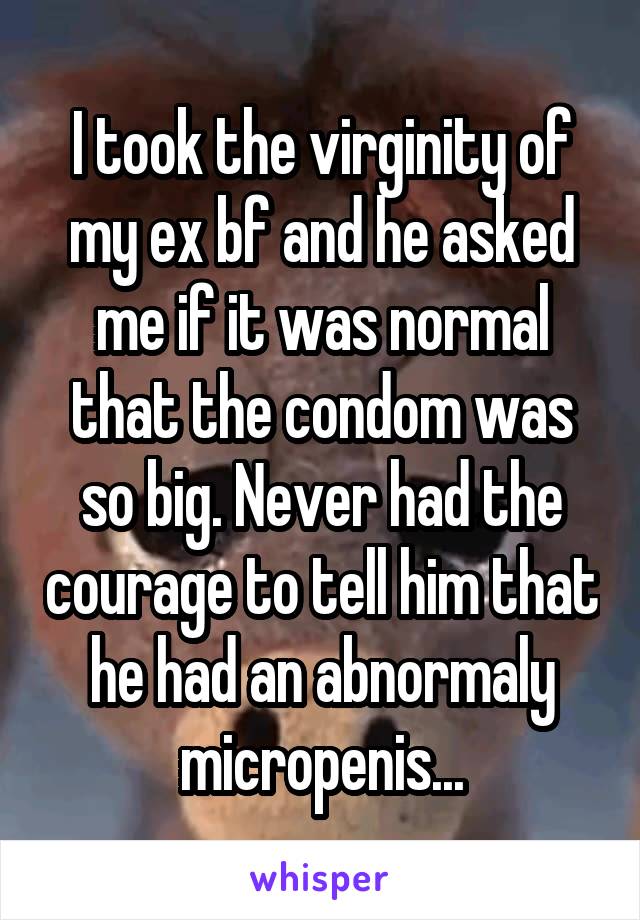 I took the virginity of my ex bf and he asked me if it was normal that the condom was so big. Never had the courage to tell him that he had an abnormaly micropenis...