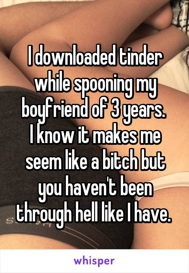 I downloaded tinder while spooning my boyfriend of 3 years. 
I know it makes me seem like a bitch but you haven't been through hell like I have. 