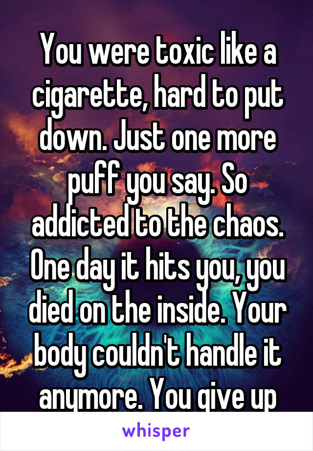 You were toxic like a cigarette, hard to put down. Just one more puff you say. So addicted to the chaos. One day it hits you, you died on the inside. Your body couldn't handle it anymore. You give up