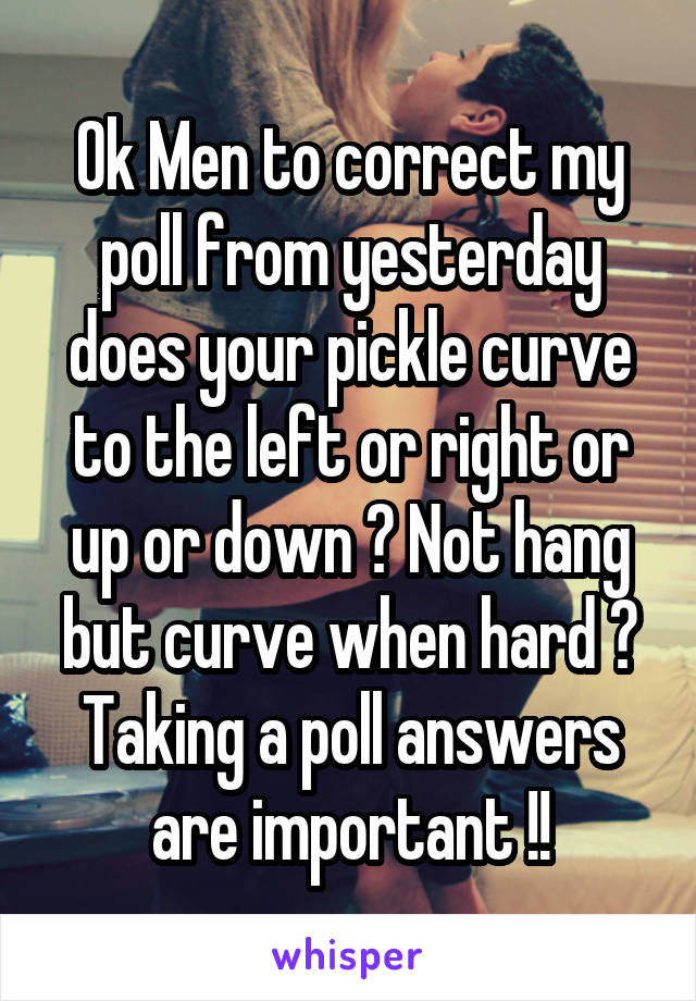 Ok Men to correct my poll from yesterday does your pickle curve to the left or right or up or down ? Not hang but curve when hard ? Taking a poll answers are important !!