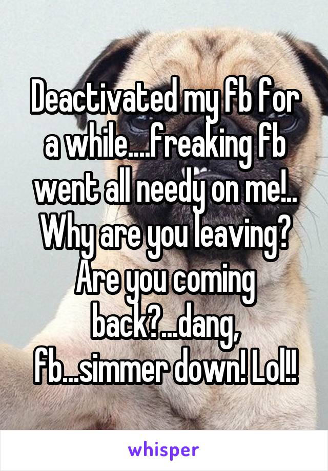 Deactivated my fb for a while....freaking fb went all needy on me!.. Why are you leaving? Are you coming back?...dang, fb...simmer down! Lol!!