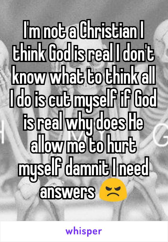 I'm not a Christian I think God is real I don't know what to think all I do is cut myself if God is real why does He allow me to hurt myself damnit I need answers 😠
