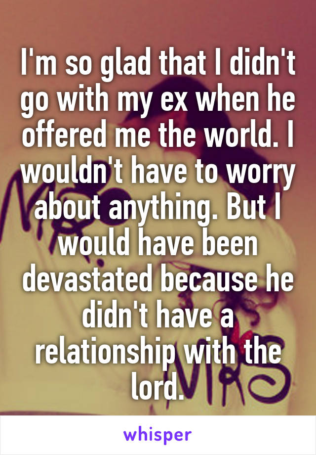 I'm so glad that I didn't go with my ex when he offered me the world. I wouldn't have to worry about anything. But I would have been devastated because he didn't have a relationship with the lord.