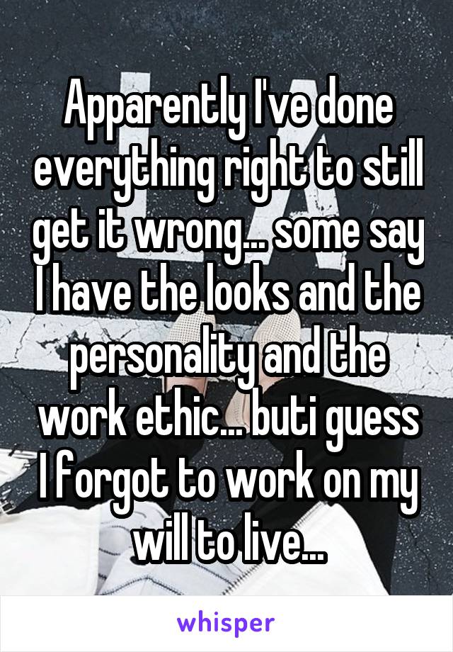 Apparently I've done everything right to still get it wrong... some say I have the looks and the personality and the work ethic... buti guess I forgot to work on my will to live...