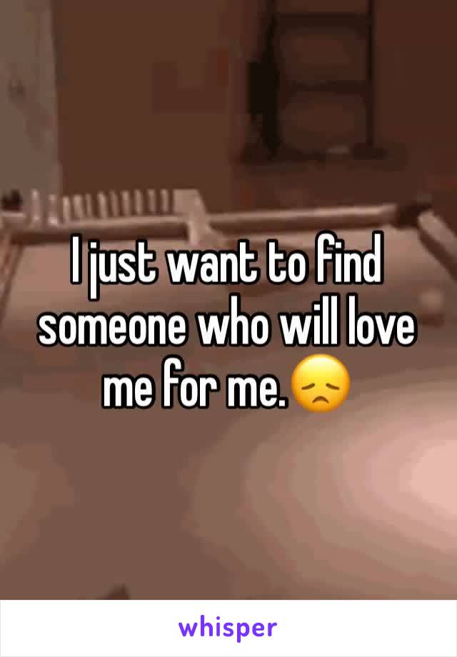 I just want to find someone who will love me for me.😞