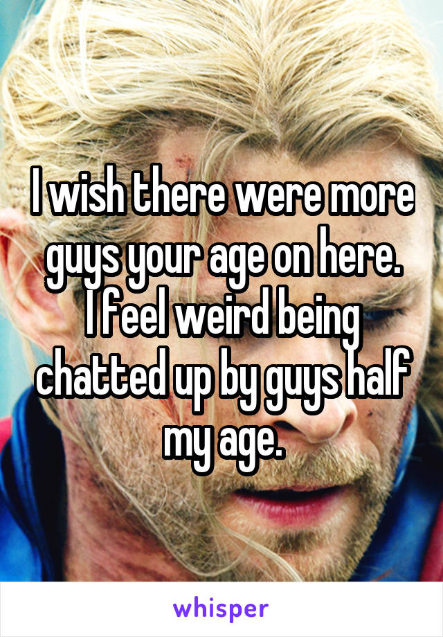 I wish there were more guys your age on here.
I feel weird being chatted up by guys half my age.