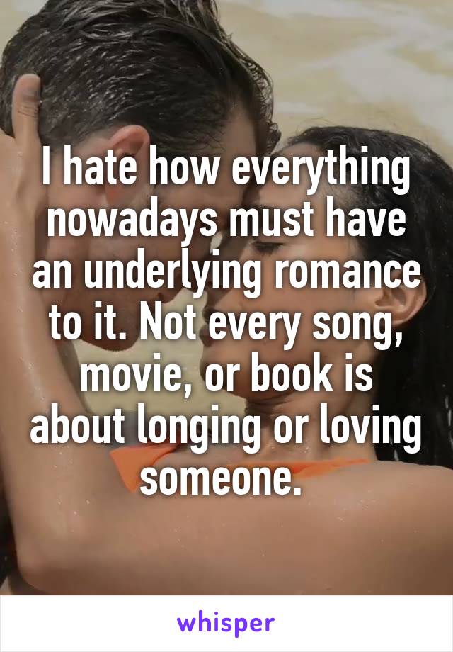 I hate how everything nowadays must have an underlying romance to it. Not every song, movie, or book is about longing or loving someone. 