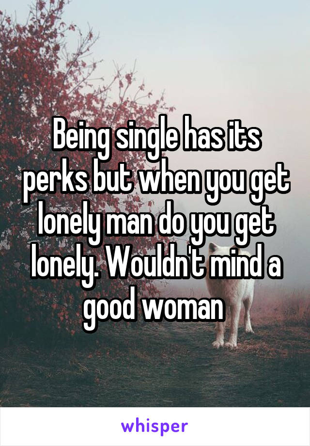 Being single has its perks but when you get lonely man do you get lonely. Wouldn't mind a good woman 