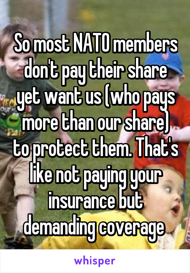 So most NATO members don't pay their share yet want us (who pays more than our share) to protect them. That's like not paying your insurance but demanding coverage 