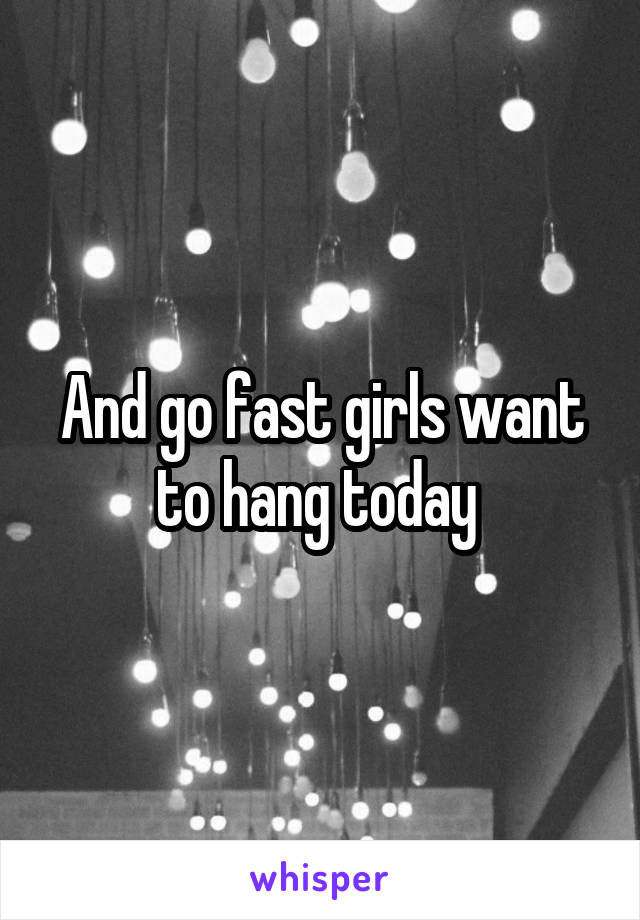 And go fast girls want to hang today 